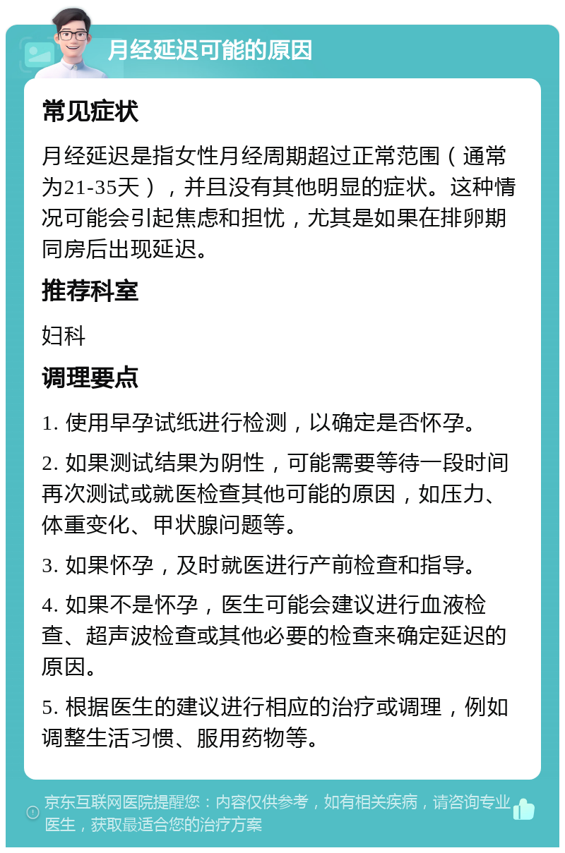 月经延迟可能的原因 常见症状 月经延迟是指女性月经周期超过正常范围（通常为21-35天），并且没有其他明显的症状。这种情况可能会引起焦虑和担忧，尤其是如果在排卵期同房后出现延迟。 推荐科室 妇科 调理要点 1. 使用早孕试纸进行检测，以确定是否怀孕。 2. 如果测试结果为阴性，可能需要等待一段时间再次测试或就医检查其他可能的原因，如压力、体重变化、甲状腺问题等。 3. 如果怀孕，及时就医进行产前检查和指导。 4. 如果不是怀孕，医生可能会建议进行血液检查、超声波检查或其他必要的检查来确定延迟的原因。 5. 根据医生的建议进行相应的治疗或调理，例如调整生活习惯、服用药物等。