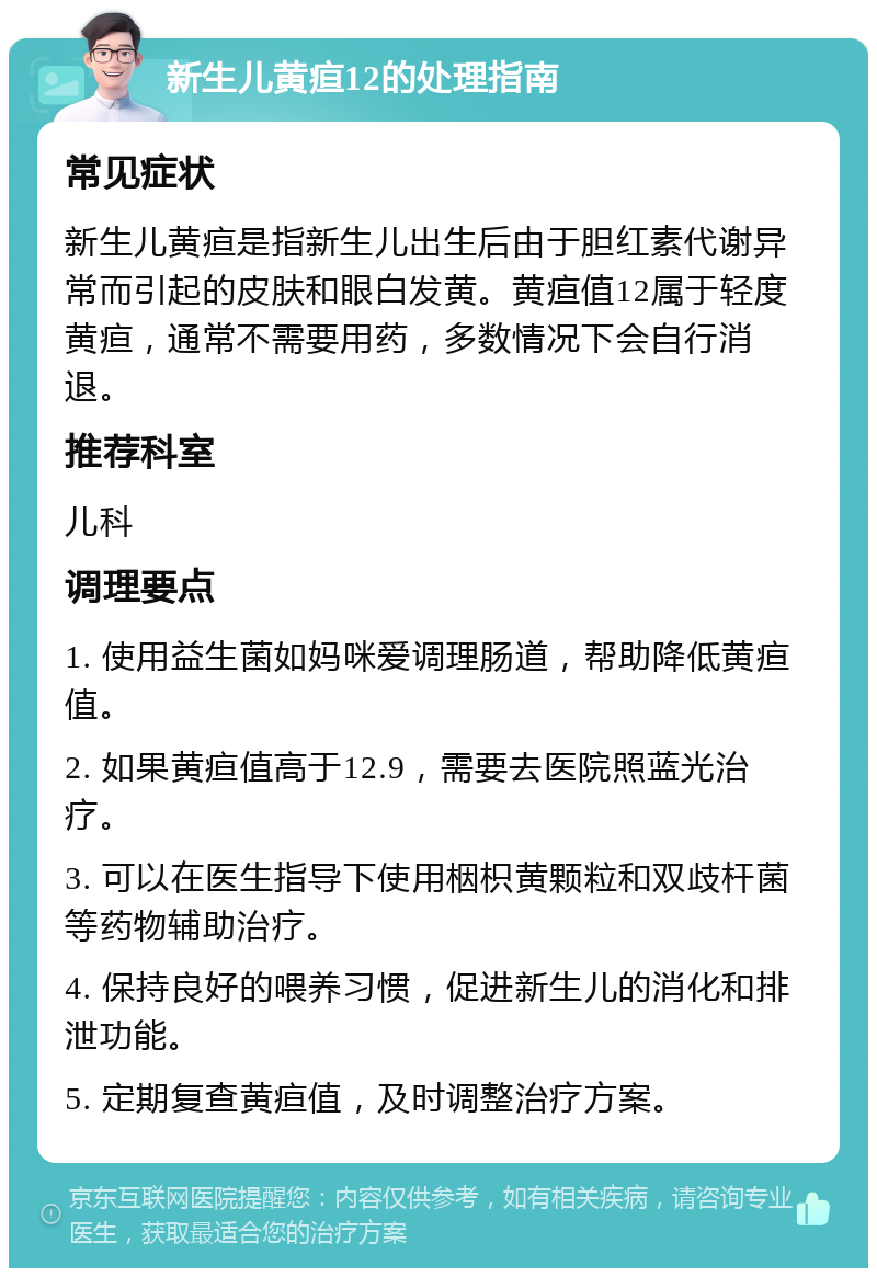 新生儿黄疸12的处理指南 常见症状 新生儿黄疸是指新生儿出生后由于胆红素代谢异常而引起的皮肤和眼白发黄。黄疸值12属于轻度黄疸，通常不需要用药，多数情况下会自行消退。 推荐科室 儿科 调理要点 1. 使用益生菌如妈咪爱调理肠道，帮助降低黄疸值。 2. 如果黄疸值高于12.9，需要去医院照蓝光治疗。 3. 可以在医生指导下使用栶枳黄颗粒和双歧杆菌等药物辅助治疗。 4. 保持良好的喂养习惯，促进新生儿的消化和排泄功能。 5. 定期复查黄疸值，及时调整治疗方案。