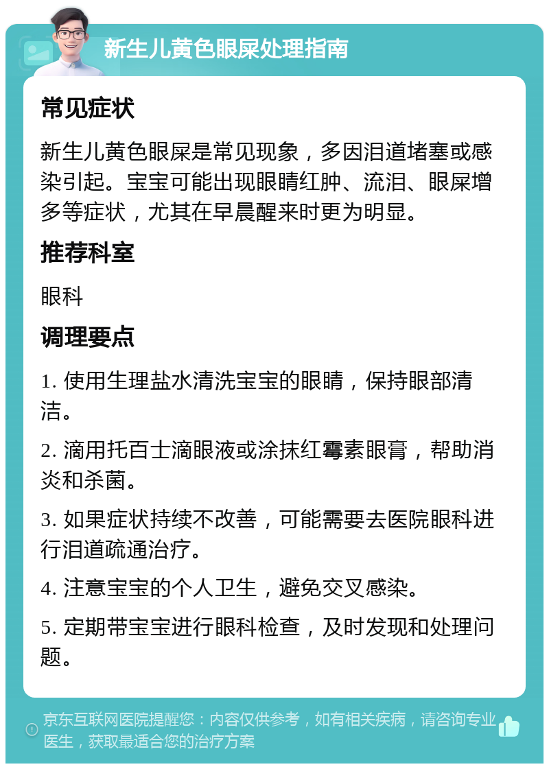 新生儿黄色眼屎处理指南 常见症状 新生儿黄色眼屎是常见现象，多因泪道堵塞或感染引起。宝宝可能出现眼睛红肿、流泪、眼屎增多等症状，尤其在早晨醒来时更为明显。 推荐科室 眼科 调理要点 1. 使用生理盐水清洗宝宝的眼睛，保持眼部清洁。 2. 滴用托百士滴眼液或涂抹红霉素眼膏，帮助消炎和杀菌。 3. 如果症状持续不改善，可能需要去医院眼科进行泪道疏通治疗。 4. 注意宝宝的个人卫生，避免交叉感染。 5. 定期带宝宝进行眼科检查，及时发现和处理问题。