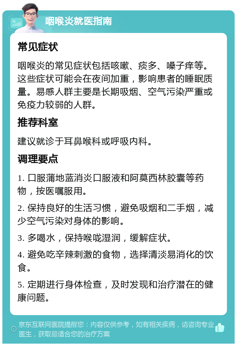 咽喉炎就医指南 常见症状 咽喉炎的常见症状包括咳嗽、痰多、嗓子痒等。这些症状可能会在夜间加重，影响患者的睡眠质量。易感人群主要是长期吸烟、空气污染严重或免疫力较弱的人群。 推荐科室 建议就诊于耳鼻喉科或呼吸内科。 调理要点 1. 口服蒲地蓝消炎口服液和阿莫西林胶囊等药物，按医嘱服用。 2. 保持良好的生活习惯，避免吸烟和二手烟，减少空气污染对身体的影响。 3. 多喝水，保持喉咙湿润，缓解症状。 4. 避免吃辛辣刺激的食物，选择清淡易消化的饮食。 5. 定期进行身体检查，及时发现和治疗潜在的健康问题。