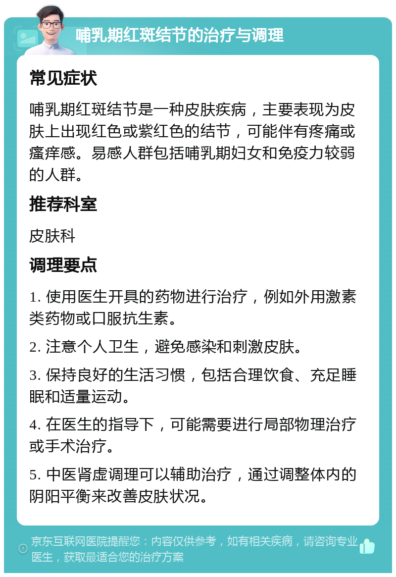 哺乳期红斑结节的治疗与调理 常见症状 哺乳期红斑结节是一种皮肤疾病，主要表现为皮肤上出现红色或紫红色的结节，可能伴有疼痛或瘙痒感。易感人群包括哺乳期妇女和免疫力较弱的人群。 推荐科室 皮肤科 调理要点 1. 使用医生开具的药物进行治疗，例如外用激素类药物或口服抗生素。 2. 注意个人卫生，避免感染和刺激皮肤。 3. 保持良好的生活习惯，包括合理饮食、充足睡眠和适量运动。 4. 在医生的指导下，可能需要进行局部物理治疗或手术治疗。 5. 中医肾虚调理可以辅助治疗，通过调整体内的阴阳平衡来改善皮肤状况。