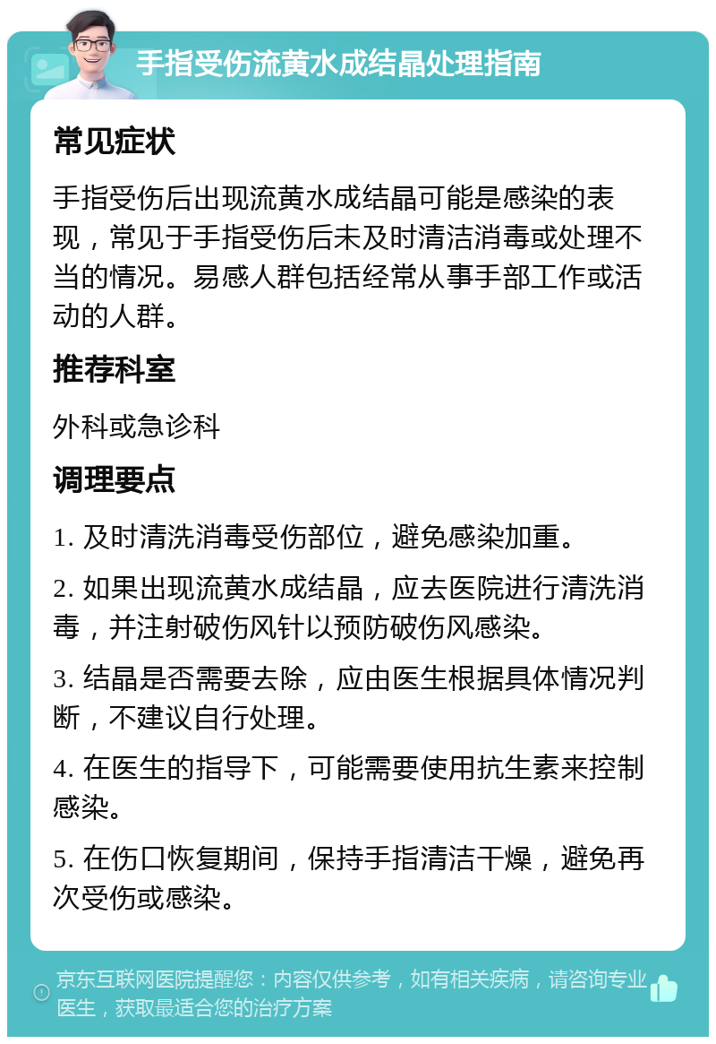 手指受伤流黄水成结晶处理指南 常见症状 手指受伤后出现流黄水成结晶可能是感染的表现，常见于手指受伤后未及时清洁消毒或处理不当的情况。易感人群包括经常从事手部工作或活动的人群。 推荐科室 外科或急诊科 调理要点 1. 及时清洗消毒受伤部位，避免感染加重。 2. 如果出现流黄水成结晶，应去医院进行清洗消毒，并注射破伤风针以预防破伤风感染。 3. 结晶是否需要去除，应由医生根据具体情况判断，不建议自行处理。 4. 在医生的指导下，可能需要使用抗生素来控制感染。 5. 在伤口恢复期间，保持手指清洁干燥，避免再次受伤或感染。