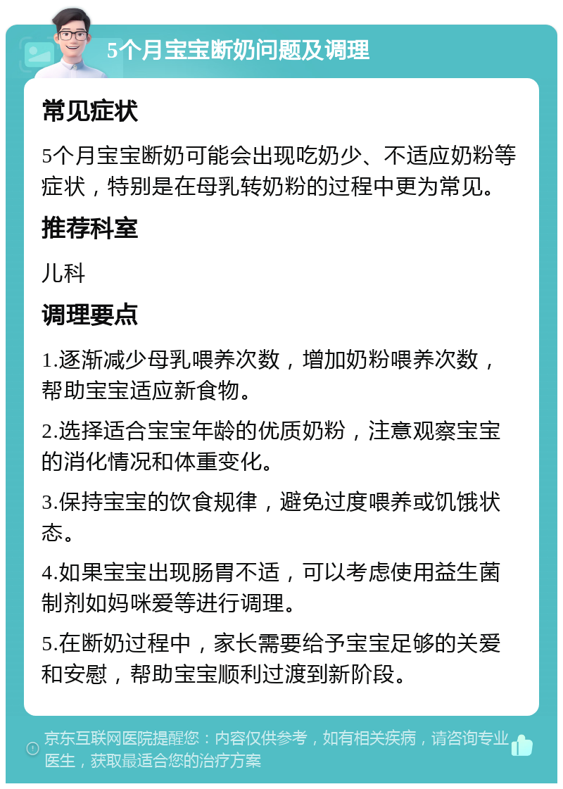 5个月宝宝断奶问题及调理 常见症状 5个月宝宝断奶可能会出现吃奶少、不适应奶粉等症状，特别是在母乳转奶粉的过程中更为常见。 推荐科室 儿科 调理要点 1.逐渐减少母乳喂养次数，增加奶粉喂养次数，帮助宝宝适应新食物。 2.选择适合宝宝年龄的优质奶粉，注意观察宝宝的消化情况和体重变化。 3.保持宝宝的饮食规律，避免过度喂养或饥饿状态。 4.如果宝宝出现肠胃不适，可以考虑使用益生菌制剂如妈咪爱等进行调理。 5.在断奶过程中，家长需要给予宝宝足够的关爱和安慰，帮助宝宝顺利过渡到新阶段。