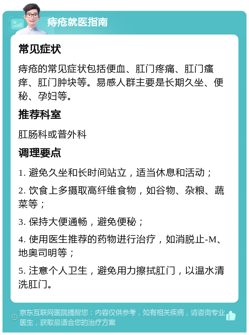 痔疮就医指南 常见症状 痔疮的常见症状包括便血、肛门疼痛、肛门瘙痒、肛门肿块等。易感人群主要是长期久坐、便秘、孕妇等。 推荐科室 肛肠科或普外科 调理要点 1. 避免久坐和长时间站立，适当休息和活动； 2. 饮食上多摄取高纤维食物，如谷物、杂粮、蔬菜等； 3. 保持大便通畅，避免便秘； 4. 使用医生推荐的药物进行治疗，如消脱止-M、地奥司明等； 5. 注意个人卫生，避免用力擦拭肛门，以温水清洗肛门。