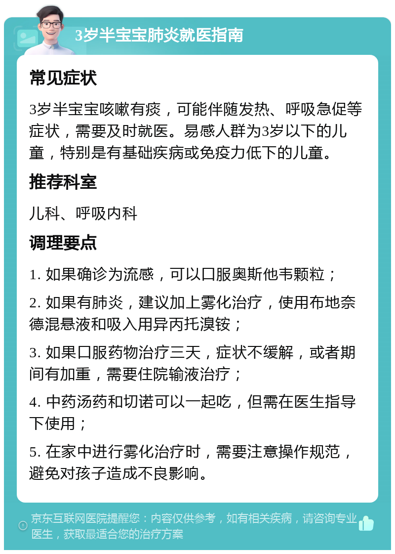 3岁半宝宝肺炎就医指南 常见症状 3岁半宝宝咳嗽有痰，可能伴随发热、呼吸急促等症状，需要及时就医。易感人群为3岁以下的儿童，特别是有基础疾病或免疫力低下的儿童。 推荐科室 儿科、呼吸内科 调理要点 1. 如果确诊为流感，可以口服奥斯他韦颗粒； 2. 如果有肺炎，建议加上雾化治疗，使用布地奈德混悬液和吸入用异丙托溴铵； 3. 如果口服药物治疗三天，症状不缓解，或者期间有加重，需要住院输液治疗； 4. 中药汤药和切诺可以一起吃，但需在医生指导下使用； 5. 在家中进行雾化治疗时，需要注意操作规范，避免对孩子造成不良影响。