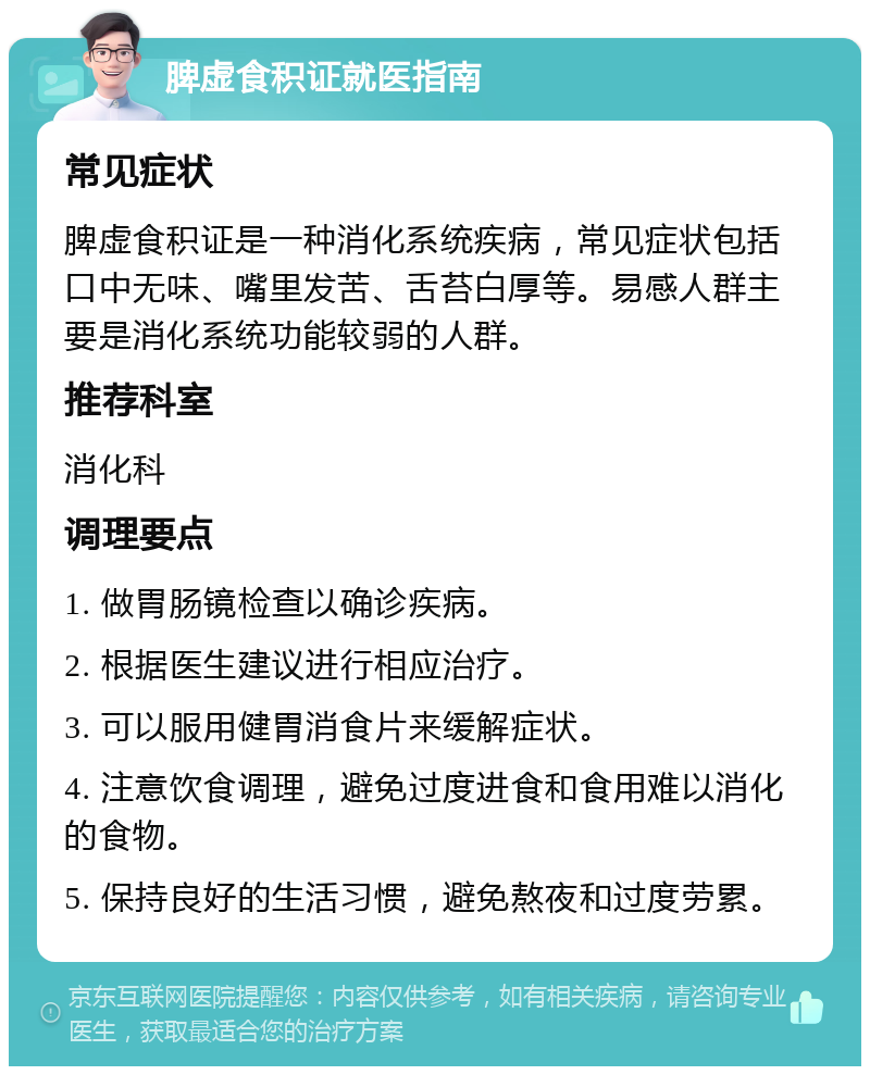 脾虚食积证就医指南 常见症状 脾虚食积证是一种消化系统疾病，常见症状包括口中无味、嘴里发苦、舌苔白厚等。易感人群主要是消化系统功能较弱的人群。 推荐科室 消化科 调理要点 1. 做胃肠镜检查以确诊疾病。 2. 根据医生建议进行相应治疗。 3. 可以服用健胃消食片来缓解症状。 4. 注意饮食调理，避免过度进食和食用难以消化的食物。 5. 保持良好的生活习惯，避免熬夜和过度劳累。