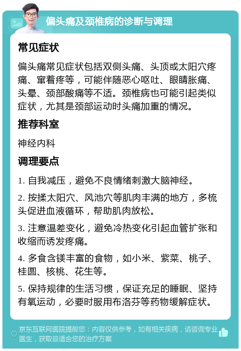 偏头痛及颈椎病的诊断与调理 常见症状 偏头痛常见症状包括双侧头痛、头顶或太阳穴疼痛、窜着疼等，可能伴随恶心呕吐、眼睛胀痛、头晕、颈部酸痛等不适。颈椎病也可能引起类似症状，尤其是颈部运动时头痛加重的情况。 推荐科室 神经内科 调理要点 1. 自我减压，避免不良情绪刺激大脑神经。 2. 按揉太阳穴、风池穴等肌肉丰满的地方，多梳头促进血液循环，帮助肌肉放松。 3. 注意温差变化，避免冷热变化引起血管扩张和收缩而诱发疼痛。 4. 多食含镁丰富的食物，如小米、紫菜、桃子、桂圆、核桃、花生等。 5. 保持规律的生活习惯，保证充足的睡眠、坚持有氧运动，必要时服用布洛芬等药物缓解症状。