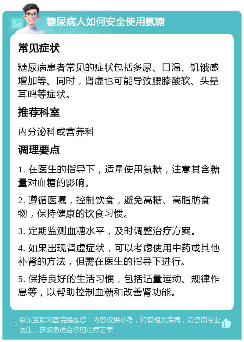 糖尿病人如何安全使用氨糖 常见症状 糖尿病患者常见的症状包括多尿、口渴、饥饿感增加等。同时，肾虚也可能导致腰膝酸软、头晕耳鸣等症状。 推荐科室 内分泌科或营养科 调理要点 1. 在医生的指导下，适量使用氨糖，注意其含糖量对血糖的影响。 2. 遵循医嘱，控制饮食，避免高糖、高脂肪食物，保持健康的饮食习惯。 3. 定期监测血糖水平，及时调整治疗方案。 4. 如果出现肾虚症状，可以考虑使用中药或其他补肾的方法，但需在医生的指导下进行。 5. 保持良好的生活习惯，包括适量运动、规律作息等，以帮助控制血糖和改善肾功能。