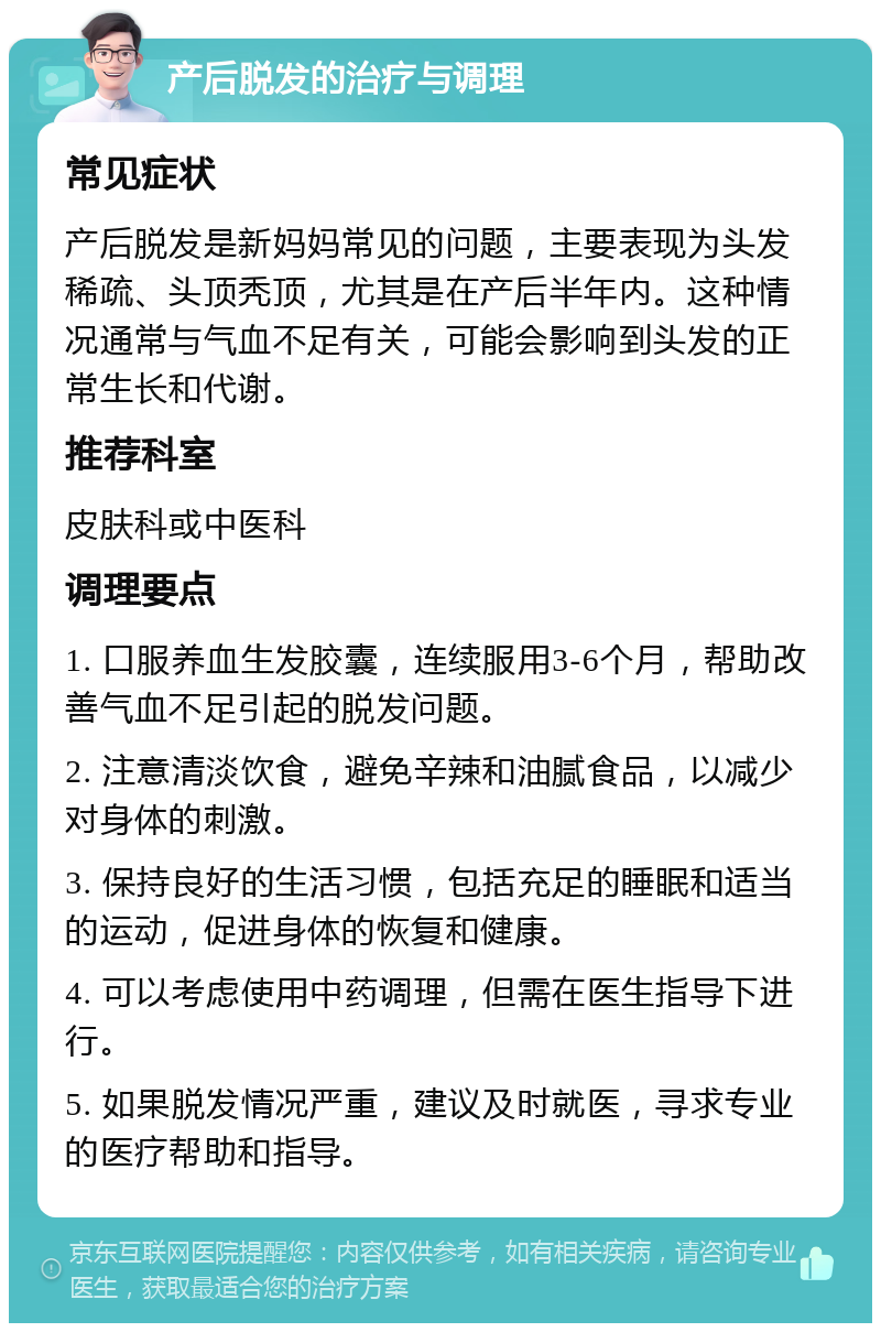 产后脱发的治疗与调理 常见症状 产后脱发是新妈妈常见的问题，主要表现为头发稀疏、头顶秃顶，尤其是在产后半年内。这种情况通常与气血不足有关，可能会影响到头发的正常生长和代谢。 推荐科室 皮肤科或中医科 调理要点 1. 口服养血生发胶囊，连续服用3-6个月，帮助改善气血不足引起的脱发问题。 2. 注意清淡饮食，避免辛辣和油腻食品，以减少对身体的刺激。 3. 保持良好的生活习惯，包括充足的睡眠和适当的运动，促进身体的恢复和健康。 4. 可以考虑使用中药调理，但需在医生指导下进行。 5. 如果脱发情况严重，建议及时就医，寻求专业的医疗帮助和指导。