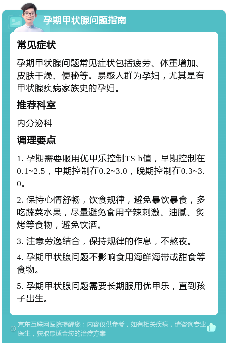 孕期甲状腺问题指南 常见症状 孕期甲状腺问题常见症状包括疲劳、体重增加、皮肤干燥、便秘等。易感人群为孕妇，尤其是有甲状腺疾病家族史的孕妇。 推荐科室 内分泌科 调理要点 1. 孕期需要服用优甲乐控制TS h值，早期控制在0.1~2.5，中期控制在0.2~3.0，晚期控制在0.3~3.0。 2. 保持心情舒畅，饮食规律，避免暴饮暴食，多吃蔬菜水果，尽量避免食用辛辣刺激、油腻、炙烤等食物，避免饮酒。 3. 注意劳逸结合，保持规律的作息，不熬夜。 4. 孕期甲状腺问题不影响食用海鲜海带或甜食等食物。 5. 孕期甲状腺问题需要长期服用优甲乐，直到孩子出生。