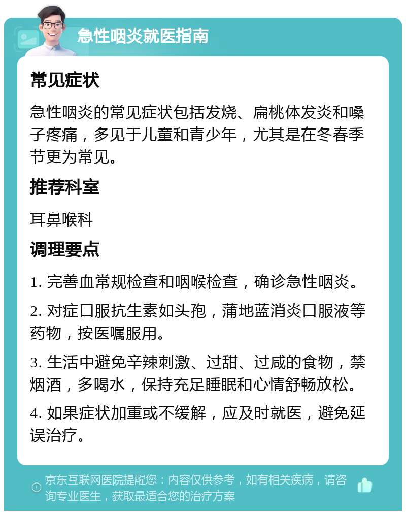 急性咽炎就医指南 常见症状 急性咽炎的常见症状包括发烧、扁桃体发炎和嗓子疼痛，多见于儿童和青少年，尤其是在冬春季节更为常见。 推荐科室 耳鼻喉科 调理要点 1. 完善血常规检查和咽喉检查，确诊急性咽炎。 2. 对症口服抗生素如头孢，蒲地蓝消炎口服液等药物，按医嘱服用。 3. 生活中避免辛辣刺激、过甜、过咸的食物，禁烟酒，多喝水，保持充足睡眠和心情舒畅放松。 4. 如果症状加重或不缓解，应及时就医，避免延误治疗。