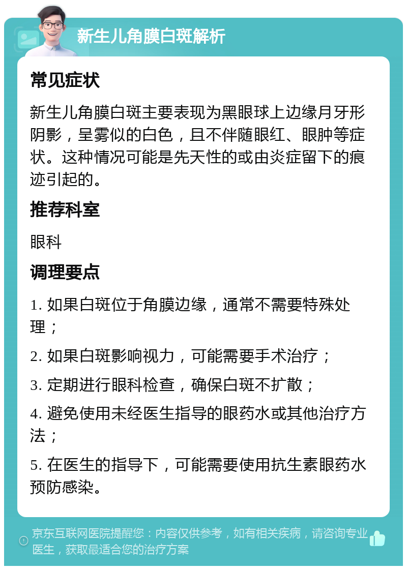 新生儿角膜白斑解析 常见症状 新生儿角膜白斑主要表现为黑眼球上边缘月牙形阴影，呈雾似的白色，且不伴随眼红、眼肿等症状。这种情况可能是先天性的或由炎症留下的痕迹引起的。 推荐科室 眼科 调理要点 1. 如果白斑位于角膜边缘，通常不需要特殊处理； 2. 如果白斑影响视力，可能需要手术治疗； 3. 定期进行眼科检查，确保白斑不扩散； 4. 避免使用未经医生指导的眼药水或其他治疗方法； 5. 在医生的指导下，可能需要使用抗生素眼药水预防感染。