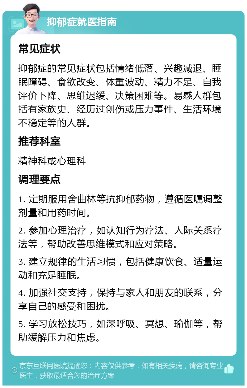 抑郁症就医指南 常见症状 抑郁症的常见症状包括情绪低落、兴趣减退、睡眠障碍、食欲改变、体重波动、精力不足、自我评价下降、思维迟缓、决策困难等。易感人群包括有家族史、经历过创伤或压力事件、生活环境不稳定等的人群。 推荐科室 精神科或心理科 调理要点 1. 定期服用舍曲林等抗抑郁药物，遵循医嘱调整剂量和用药时间。 2. 参加心理治疗，如认知行为疗法、人际关系疗法等，帮助改善思维模式和应对策略。 3. 建立规律的生活习惯，包括健康饮食、适量运动和充足睡眠。 4. 加强社交支持，保持与家人和朋友的联系，分享自己的感受和困扰。 5. 学习放松技巧，如深呼吸、冥想、瑜伽等，帮助缓解压力和焦虑。