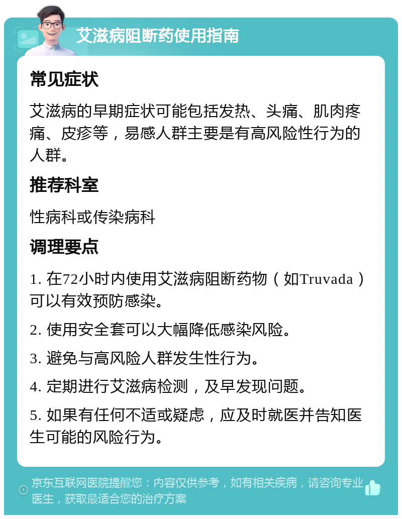 艾滋病阻断药使用指南 常见症状 艾滋病的早期症状可能包括发热、头痛、肌肉疼痛、皮疹等，易感人群主要是有高风险性行为的人群。 推荐科室 性病科或传染病科 调理要点 1. 在72小时内使用艾滋病阻断药物（如Truvada）可以有效预防感染。 2. 使用安全套可以大幅降低感染风险。 3. 避免与高风险人群发生性行为。 4. 定期进行艾滋病检测，及早发现问题。 5. 如果有任何不适或疑虑，应及时就医并告知医生可能的风险行为。