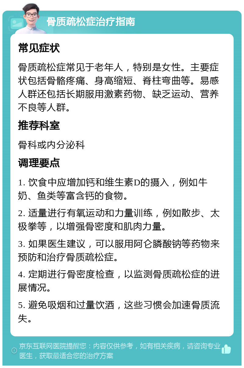 骨质疏松症治疗指南 常见症状 骨质疏松症常见于老年人，特别是女性。主要症状包括骨骼疼痛、身高缩短、脊柱弯曲等。易感人群还包括长期服用激素药物、缺乏运动、营养不良等人群。 推荐科室 骨科或内分泌科 调理要点 1. 饮食中应增加钙和维生素D的摄入，例如牛奶、鱼类等富含钙的食物。 2. 适量进行有氧运动和力量训练，例如散步、太极拳等，以增强骨密度和肌肉力量。 3. 如果医生建议，可以服用阿仑膦酸钠等药物来预防和治疗骨质疏松症。 4. 定期进行骨密度检查，以监测骨质疏松症的进展情况。 5. 避免吸烟和过量饮酒，这些习惯会加速骨质流失。