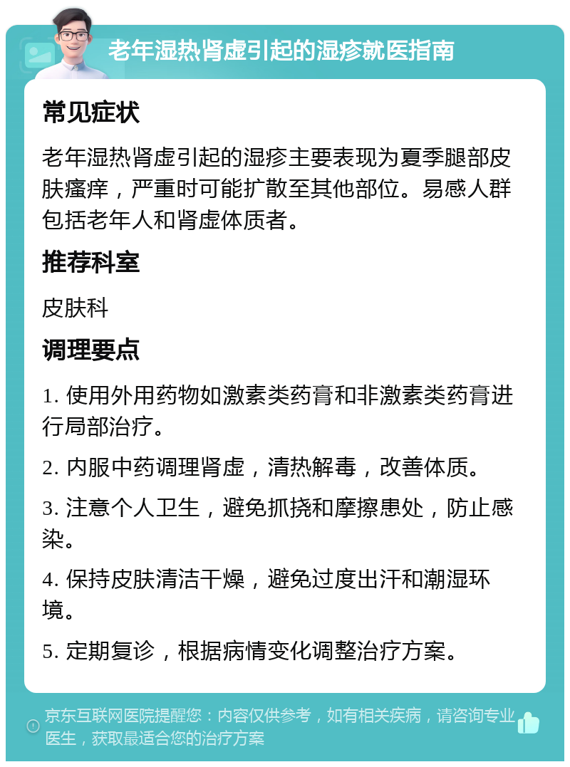 老年湿热肾虚引起的湿疹就医指南 常见症状 老年湿热肾虚引起的湿疹主要表现为夏季腿部皮肤瘙痒，严重时可能扩散至其他部位。易感人群包括老年人和肾虚体质者。 推荐科室 皮肤科 调理要点 1. 使用外用药物如激素类药膏和非激素类药膏进行局部治疗。 2. 内服中药调理肾虚，清热解毒，改善体质。 3. 注意个人卫生，避免抓挠和摩擦患处，防止感染。 4. 保持皮肤清洁干燥，避免过度出汗和潮湿环境。 5. 定期复诊，根据病情变化调整治疗方案。