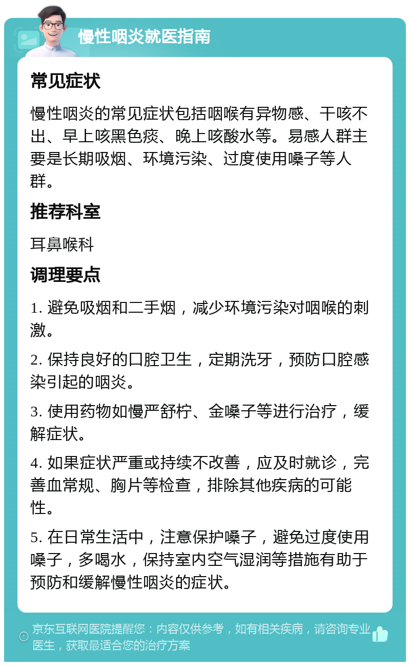 慢性咽炎就医指南 常见症状 慢性咽炎的常见症状包括咽喉有异物感、干咳不出、早上咳黑色痰、晚上咳酸水等。易感人群主要是长期吸烟、环境污染、过度使用嗓子等人群。 推荐科室 耳鼻喉科 调理要点 1. 避免吸烟和二手烟，减少环境污染对咽喉的刺激。 2. 保持良好的口腔卫生，定期洗牙，预防口腔感染引起的咽炎。 3. 使用药物如慢严舒柠、金嗓子等进行治疗，缓解症状。 4. 如果症状严重或持续不改善，应及时就诊，完善血常规、胸片等检查，排除其他疾病的可能性。 5. 在日常生活中，注意保护嗓子，避免过度使用嗓子，多喝水，保持室内空气湿润等措施有助于预防和缓解慢性咽炎的症状。