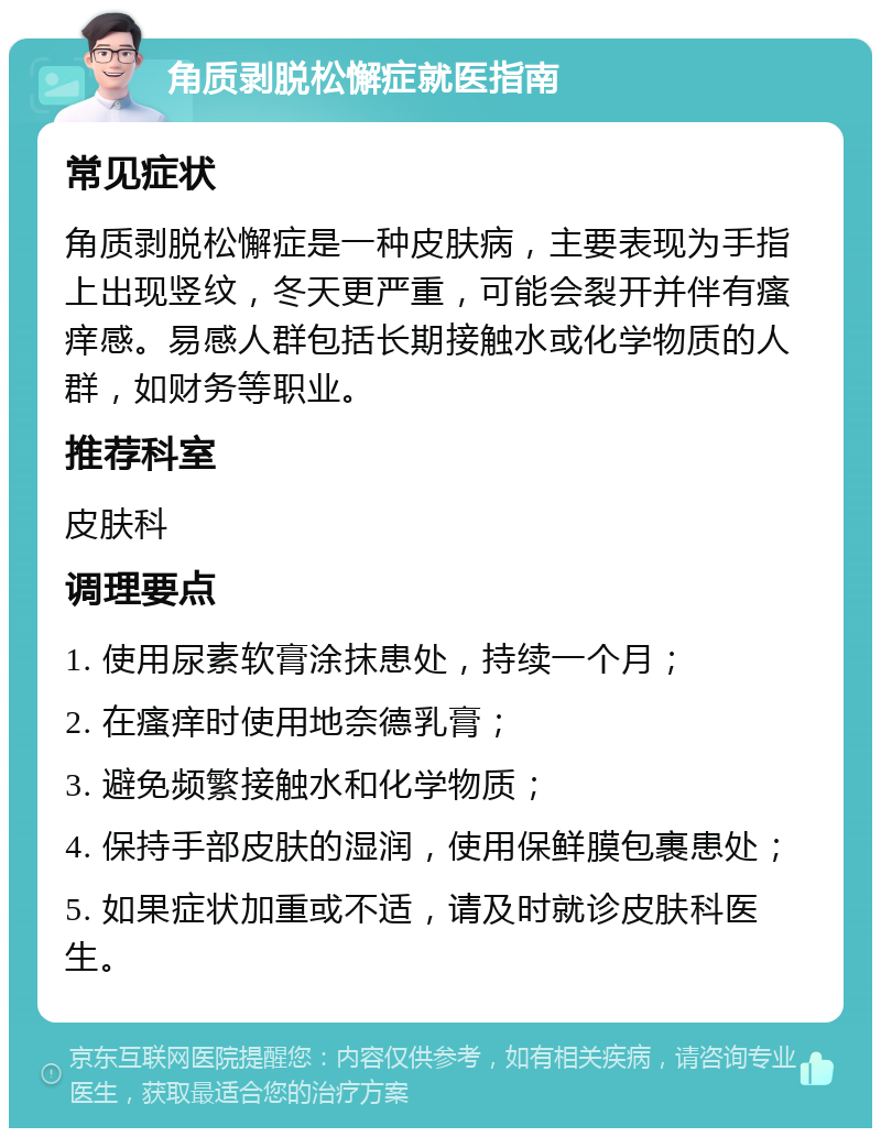 角质剥脱松懈症就医指南 常见症状 角质剥脱松懈症是一种皮肤病，主要表现为手指上出现竖纹，冬天更严重，可能会裂开并伴有瘙痒感。易感人群包括长期接触水或化学物质的人群，如财务等职业。 推荐科室 皮肤科 调理要点 1. 使用尿素软膏涂抹患处，持续一个月； 2. 在瘙痒时使用地奈德乳膏； 3. 避免频繁接触水和化学物质； 4. 保持手部皮肤的湿润，使用保鲜膜包裹患处； 5. 如果症状加重或不适，请及时就诊皮肤科医生。