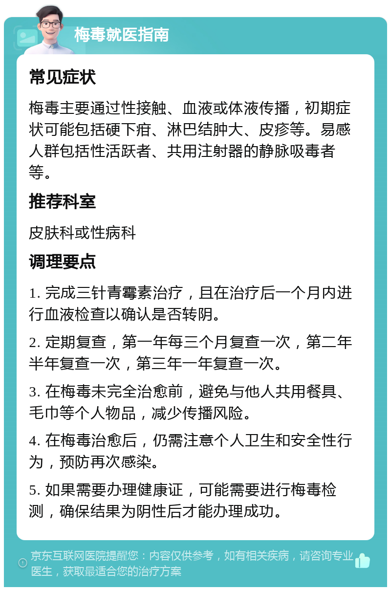 梅毒就医指南 常见症状 梅毒主要通过性接触、血液或体液传播，初期症状可能包括硬下疳、淋巴结肿大、皮疹等。易感人群包括性活跃者、共用注射器的静脉吸毒者等。 推荐科室 皮肤科或性病科 调理要点 1. 完成三针青霉素治疗，且在治疗后一个月内进行血液检查以确认是否转阴。 2. 定期复查，第一年每三个月复查一次，第二年半年复查一次，第三年一年复查一次。 3. 在梅毒未完全治愈前，避免与他人共用餐具、毛巾等个人物品，减少传播风险。 4. 在梅毒治愈后，仍需注意个人卫生和安全性行为，预防再次感染。 5. 如果需要办理健康证，可能需要进行梅毒检测，确保结果为阴性后才能办理成功。