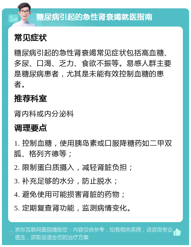 糖尿病引起的急性肾衰竭就医指南 常见症状 糖尿病引起的急性肾衰竭常见症状包括高血糖、多尿、口渴、乏力、食欲不振等。易感人群主要是糖尿病患者，尤其是未能有效控制血糖的患者。 推荐科室 肾内科或内分泌科 调理要点 1. 控制血糖，使用胰岛素或口服降糖药如二甲双胍、格列齐德等； 2. 限制蛋白质摄入，减轻肾脏负担； 3. 补充足够的水分，防止脱水； 4. 避免使用可能损害肾脏的药物； 5. 定期复查肾功能，监测病情变化。