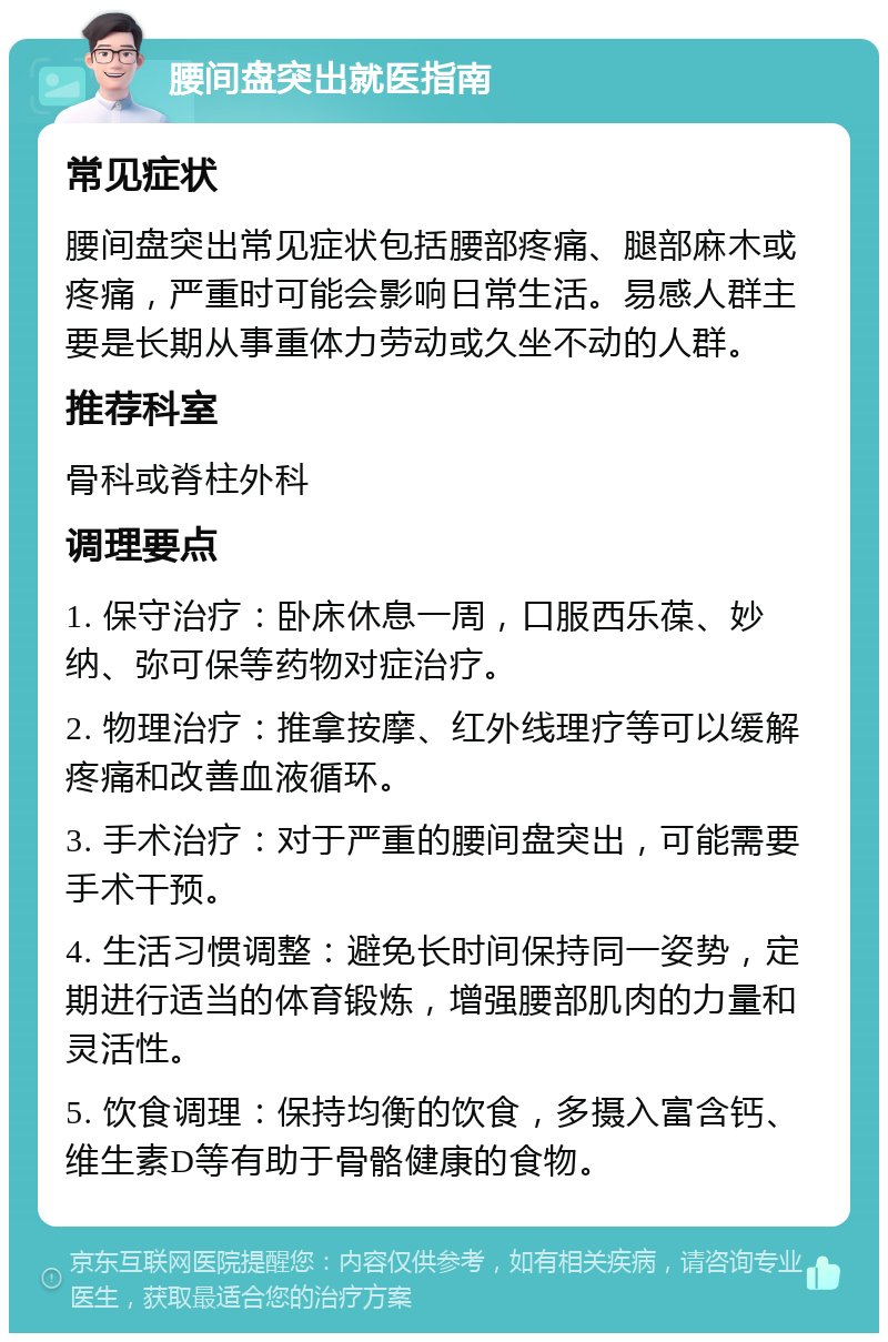 腰间盘突出就医指南 常见症状 腰间盘突出常见症状包括腰部疼痛、腿部麻木或疼痛，严重时可能会影响日常生活。易感人群主要是长期从事重体力劳动或久坐不动的人群。 推荐科室 骨科或脊柱外科 调理要点 1. 保守治疗：卧床休息一周，口服西乐葆、妙纳、弥可保等药物对症治疗。 2. 物理治疗：推拿按摩、红外线理疗等可以缓解疼痛和改善血液循环。 3. 手术治疗：对于严重的腰间盘突出，可能需要手术干预。 4. 生活习惯调整：避免长时间保持同一姿势，定期进行适当的体育锻炼，增强腰部肌肉的力量和灵活性。 5. 饮食调理：保持均衡的饮食，多摄入富含钙、维生素D等有助于骨骼健康的食物。