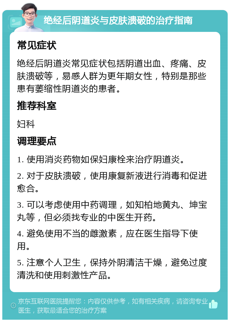 绝经后阴道炎与皮肤溃破的治疗指南 常见症状 绝经后阴道炎常见症状包括阴道出血、疼痛、皮肤溃破等，易感人群为更年期女性，特别是那些患有萎缩性阴道炎的患者。 推荐科室 妇科 调理要点 1. 使用消炎药物如保妇康栓来治疗阴道炎。 2. 对于皮肤溃破，使用康复新液进行消毒和促进愈合。 3. 可以考虑使用中药调理，如知柏地黄丸、坤宝丸等，但必须找专业的中医生开药。 4. 避免使用不当的雌激素，应在医生指导下使用。 5. 注意个人卫生，保持外阴清洁干燥，避免过度清洗和使用刺激性产品。