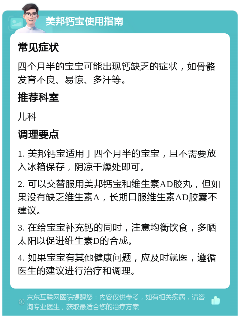 美邦钙宝使用指南 常见症状 四个月半的宝宝可能出现钙缺乏的症状，如骨骼发育不良、易惊、多汗等。 推荐科室 儿科 调理要点 1. 美邦钙宝适用于四个月半的宝宝，且不需要放入冰箱保存，阴凉干燥处即可。 2. 可以交替服用美邦钙宝和维生素AD胶丸，但如果没有缺乏维生素A，长期口服维生素AD胶囊不建议。 3. 在给宝宝补充钙的同时，注意均衡饮食，多晒太阳以促进维生素D的合成。 4. 如果宝宝有其他健康问题，应及时就医，遵循医生的建议进行治疗和调理。