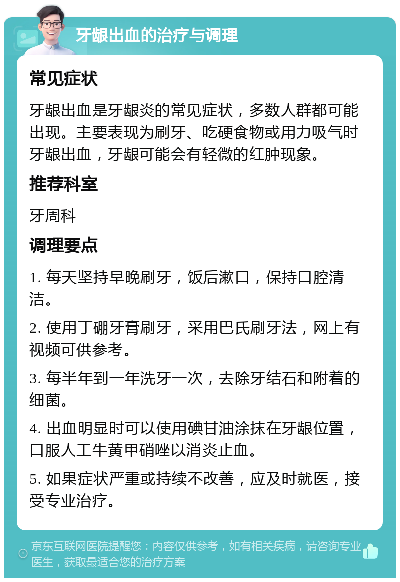 牙龈出血的治疗与调理 常见症状 牙龈出血是牙龈炎的常见症状，多数人群都可能出现。主要表现为刷牙、吃硬食物或用力吸气时牙龈出血，牙龈可能会有轻微的红肿现象。 推荐科室 牙周科 调理要点 1. 每天坚持早晚刷牙，饭后漱口，保持口腔清洁。 2. 使用丁硼牙膏刷牙，采用巴氏刷牙法，网上有视频可供参考。 3. 每半年到一年洗牙一次，去除牙结石和附着的细菌。 4. 出血明显时可以使用碘甘油涂抹在牙龈位置，口服人工牛黄甲硝唑以消炎止血。 5. 如果症状严重或持续不改善，应及时就医，接受专业治疗。