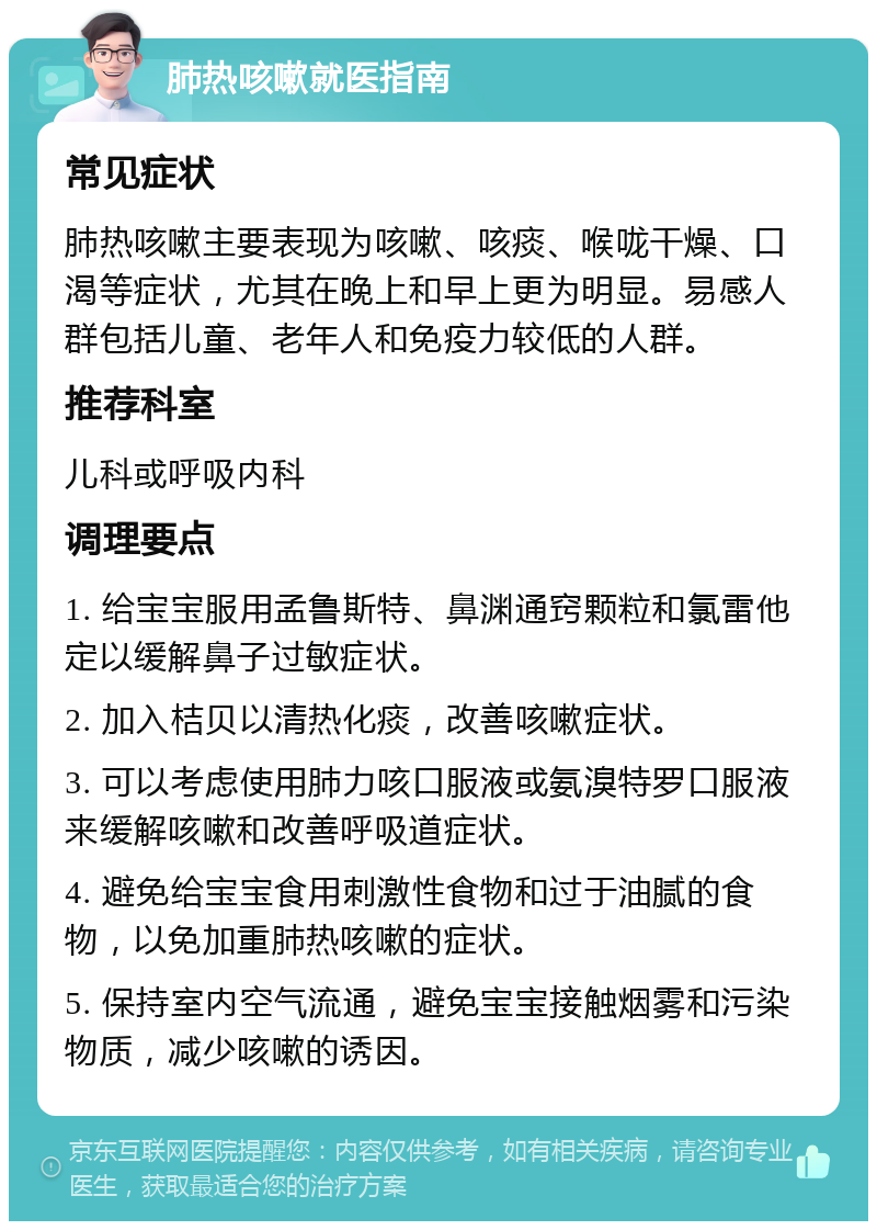 肺热咳嗽就医指南 常见症状 肺热咳嗽主要表现为咳嗽、咳痰、喉咙干燥、口渴等症状，尤其在晚上和早上更为明显。易感人群包括儿童、老年人和免疫力较低的人群。 推荐科室 儿科或呼吸内科 调理要点 1. 给宝宝服用孟鲁斯特、鼻渊通窍颗粒和氯雷他定以缓解鼻子过敏症状。 2. 加入桔贝以清热化痰，改善咳嗽症状。 3. 可以考虑使用肺力咳口服液或氨溴特罗口服液来缓解咳嗽和改善呼吸道症状。 4. 避免给宝宝食用刺激性食物和过于油腻的食物，以免加重肺热咳嗽的症状。 5. 保持室内空气流通，避免宝宝接触烟雾和污染物质，减少咳嗽的诱因。