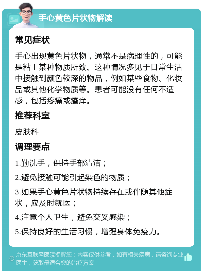 手心黄色片状物解读 常见症状 手心出现黄色片状物，通常不是病理性的，可能是粘上某种物质所致。这种情况多见于日常生活中接触到颜色较深的物品，例如某些食物、化妆品或其他化学物质等。患者可能没有任何不适感，包括疼痛或瘙痒。 推荐科室 皮肤科 调理要点 1.勤洗手，保持手部清洁； 2.避免接触可能引起染色的物质； 3.如果手心黄色片状物持续存在或伴随其他症状，应及时就医； 4.注意个人卫生，避免交叉感染； 5.保持良好的生活习惯，增强身体免疫力。