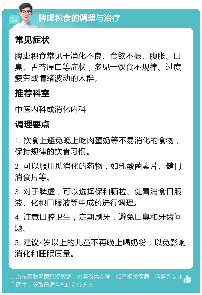 脾虚积食的调理与治疗 常见症状 脾虚积食常见于消化不良、食欲不振、腹胀、口臭、舌苔厚白等症状，多见于饮食不规律、过度疲劳或情绪波动的人群。 推荐科室 中医内科或消化内科 调理要点 1. 饮食上避免晚上吃肉蛋奶等不易消化的食物，保持规律的饮食习惯。 2. 可以服用助消化的药物，如乳酸菌素片、健胃消食片等。 3. 对于脾虚，可以选择保和颗粒、健胃消食口服液、化积口服液等中成药进行调理。 4. 注意口腔卫生，定期刷牙，避免口臭和牙齿问题。 5. 建议4岁以上的儿童不再晚上喝奶粉，以免影响消化和睡眠质量。