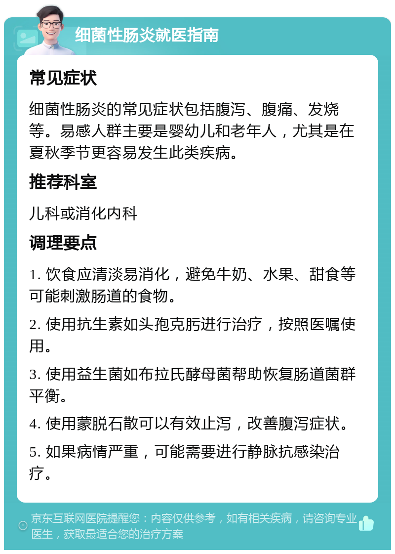 细菌性肠炎就医指南 常见症状 细菌性肠炎的常见症状包括腹泻、腹痛、发烧等。易感人群主要是婴幼儿和老年人，尤其是在夏秋季节更容易发生此类疾病。 推荐科室 儿科或消化内科 调理要点 1. 饮食应清淡易消化，避免牛奶、水果、甜食等可能刺激肠道的食物。 2. 使用抗生素如头孢克肟进行治疗，按照医嘱使用。 3. 使用益生菌如布拉氏酵母菌帮助恢复肠道菌群平衡。 4. 使用蒙脱石散可以有效止泻，改善腹泻症状。 5. 如果病情严重，可能需要进行静脉抗感染治疗。