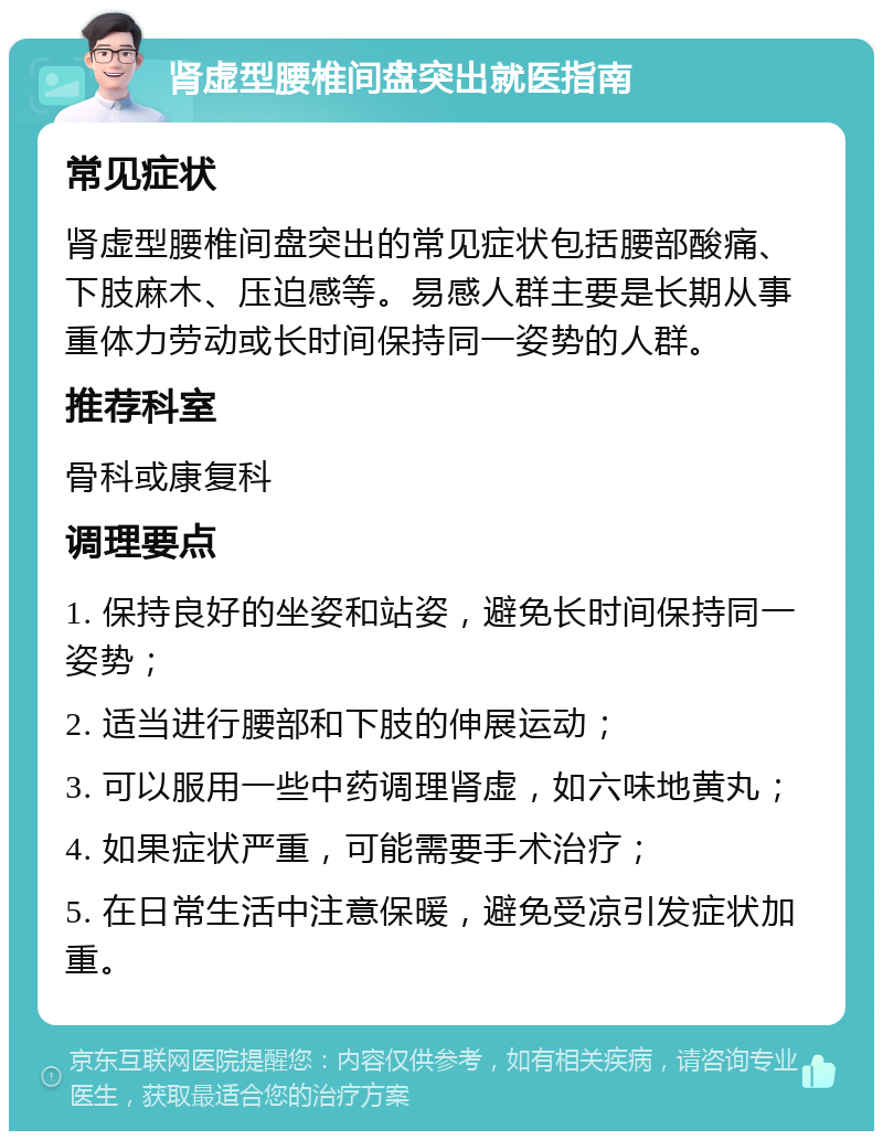 肾虚型腰椎间盘突出就医指南 常见症状 肾虚型腰椎间盘突出的常见症状包括腰部酸痛、下肢麻木、压迫感等。易感人群主要是长期从事重体力劳动或长时间保持同一姿势的人群。 推荐科室 骨科或康复科 调理要点 1. 保持良好的坐姿和站姿，避免长时间保持同一姿势； 2. 适当进行腰部和下肢的伸展运动； 3. 可以服用一些中药调理肾虚，如六味地黄丸； 4. 如果症状严重，可能需要手术治疗； 5. 在日常生活中注意保暖，避免受凉引发症状加重。