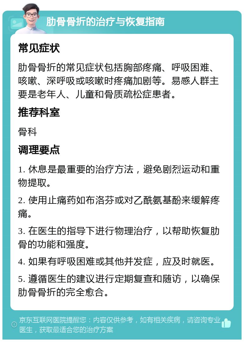 肋骨骨折的治疗与恢复指南 常见症状 肋骨骨折的常见症状包括胸部疼痛、呼吸困难、咳嗽、深呼吸或咳嗽时疼痛加剧等。易感人群主要是老年人、儿童和骨质疏松症患者。 推荐科室 骨科 调理要点 1. 休息是最重要的治疗方法，避免剧烈运动和重物提取。 2. 使用止痛药如布洛芬或对乙酰氨基酚来缓解疼痛。 3. 在医生的指导下进行物理治疗，以帮助恢复肋骨的功能和强度。 4. 如果有呼吸困难或其他并发症，应及时就医。 5. 遵循医生的建议进行定期复查和随访，以确保肋骨骨折的完全愈合。