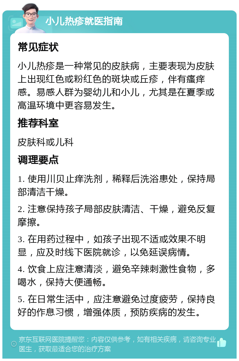 小儿热疹就医指南 常见症状 小儿热疹是一种常见的皮肤病，主要表现为皮肤上出现红色或粉红色的斑块或丘疹，伴有瘙痒感。易感人群为婴幼儿和小儿，尤其是在夏季或高温环境中更容易发生。 推荐科室 皮肤科或儿科 调理要点 1. 使用川贝止痒洗剂，稀释后洗浴患处，保持局部清洁干燥。 2. 注意保持孩子局部皮肤清洁、干燥，避免反复摩擦。 3. 在用药过程中，如孩子出现不适或效果不明显，应及时线下医院就诊，以免延误病情。 4. 饮食上应注意清淡，避免辛辣刺激性食物，多喝水，保持大便通畅。 5. 在日常生活中，应注意避免过度疲劳，保持良好的作息习惯，增强体质，预防疾病的发生。