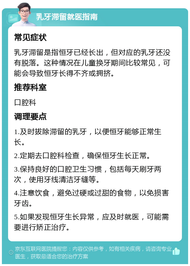 乳牙滞留就医指南 常见症状 乳牙滞留是指恒牙已经长出，但对应的乳牙还没有脱落。这种情况在儿童换牙期间比较常见，可能会导致恒牙长得不齐或拥挤。 推荐科室 口腔科 调理要点 1.及时拔除滞留的乳牙，以便恒牙能够正常生长。 2.定期去口腔科检查，确保恒牙生长正常。 3.保持良好的口腔卫生习惯，包括每天刷牙两次，使用牙线清洁牙缝等。 4.注意饮食，避免过硬或过甜的食物，以免损害牙齿。 5.如果发现恒牙生长异常，应及时就医，可能需要进行矫正治疗。