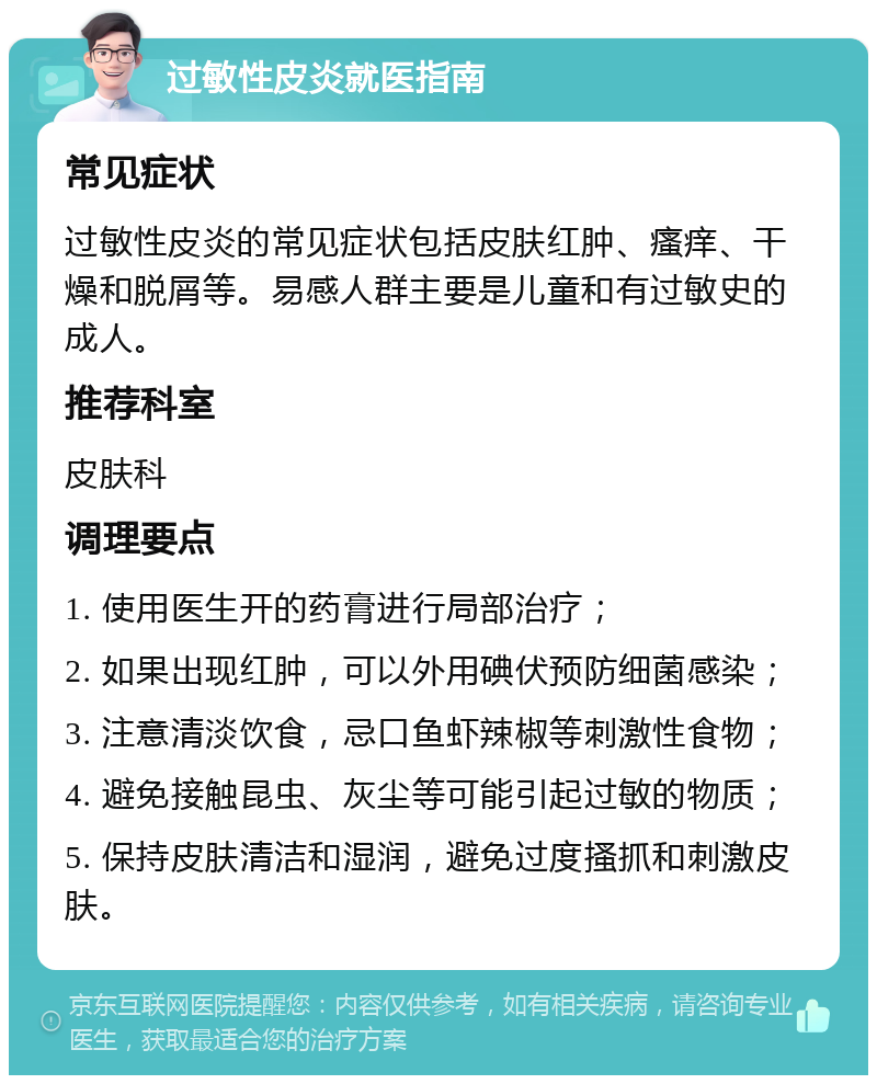 过敏性皮炎就医指南 常见症状 过敏性皮炎的常见症状包括皮肤红肿、瘙痒、干燥和脱屑等。易感人群主要是儿童和有过敏史的成人。 推荐科室 皮肤科 调理要点 1. 使用医生开的药膏进行局部治疗； 2. 如果出现红肿，可以外用碘伏预防细菌感染； 3. 注意清淡饮食，忌口鱼虾辣椒等刺激性食物； 4. 避免接触昆虫、灰尘等可能引起过敏的物质； 5. 保持皮肤清洁和湿润，避免过度搔抓和刺激皮肤。