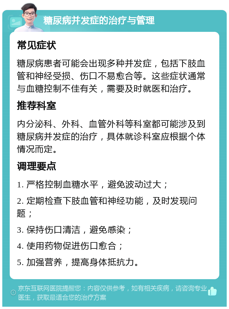 糖尿病并发症的治疗与管理 常见症状 糖尿病患者可能会出现多种并发症，包括下肢血管和神经受损、伤口不易愈合等。这些症状通常与血糖控制不佳有关，需要及时就医和治疗。 推荐科室 内分泌科、外科、血管外科等科室都可能涉及到糖尿病并发症的治疗，具体就诊科室应根据个体情况而定。 调理要点 1. 严格控制血糖水平，避免波动过大； 2. 定期检查下肢血管和神经功能，及时发现问题； 3. 保持伤口清洁，避免感染； 4. 使用药物促进伤口愈合； 5. 加强营养，提高身体抵抗力。