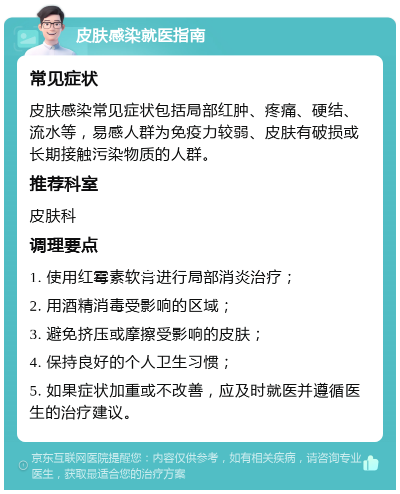 皮肤感染就医指南 常见症状 皮肤感染常见症状包括局部红肿、疼痛、硬结、流水等，易感人群为免疫力较弱、皮肤有破损或长期接触污染物质的人群。 推荐科室 皮肤科 调理要点 1. 使用红霉素软膏进行局部消炎治疗； 2. 用酒精消毒受影响的区域； 3. 避免挤压或摩擦受影响的皮肤； 4. 保持良好的个人卫生习惯； 5. 如果症状加重或不改善，应及时就医并遵循医生的治疗建议。