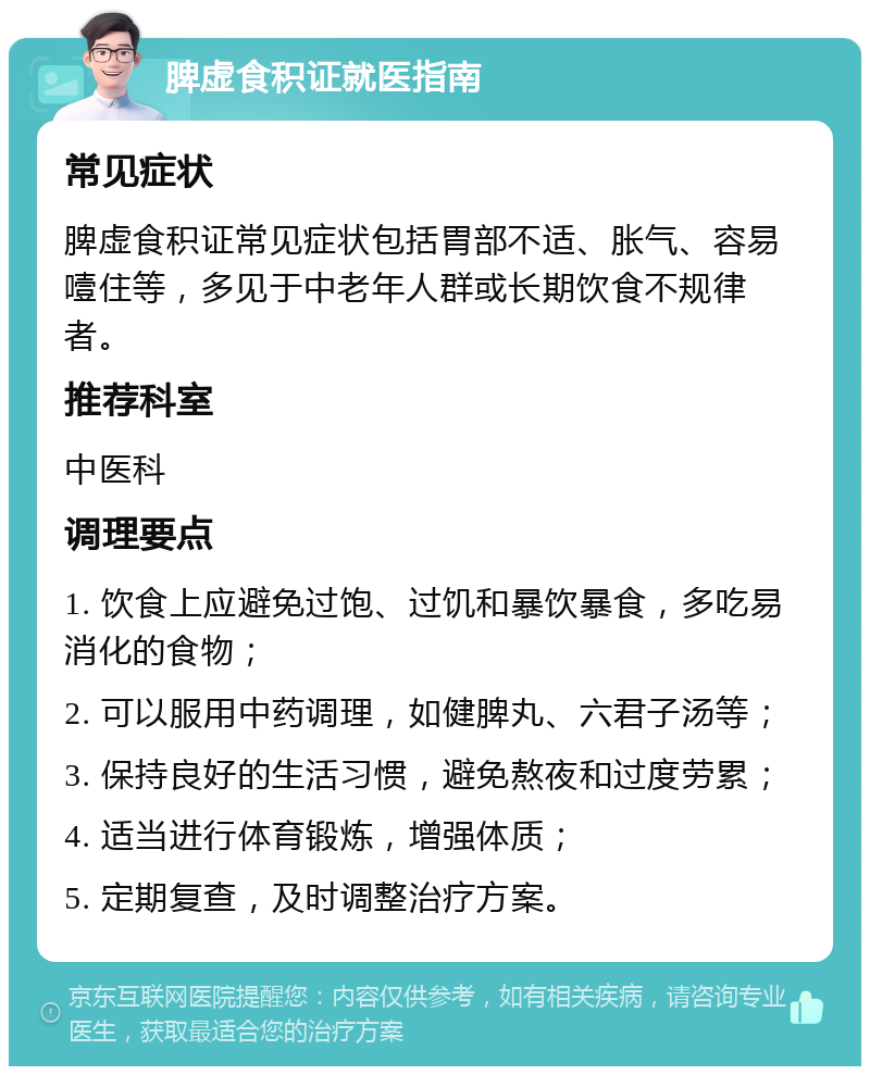 脾虚食积证就医指南 常见症状 脾虚食积证常见症状包括胃部不适、胀气、容易噎住等，多见于中老年人群或长期饮食不规律者。 推荐科室 中医科 调理要点 1. 饮食上应避免过饱、过饥和暴饮暴食，多吃易消化的食物； 2. 可以服用中药调理，如健脾丸、六君子汤等； 3. 保持良好的生活习惯，避免熬夜和过度劳累； 4. 适当进行体育锻炼，增强体质； 5. 定期复查，及时调整治疗方案。