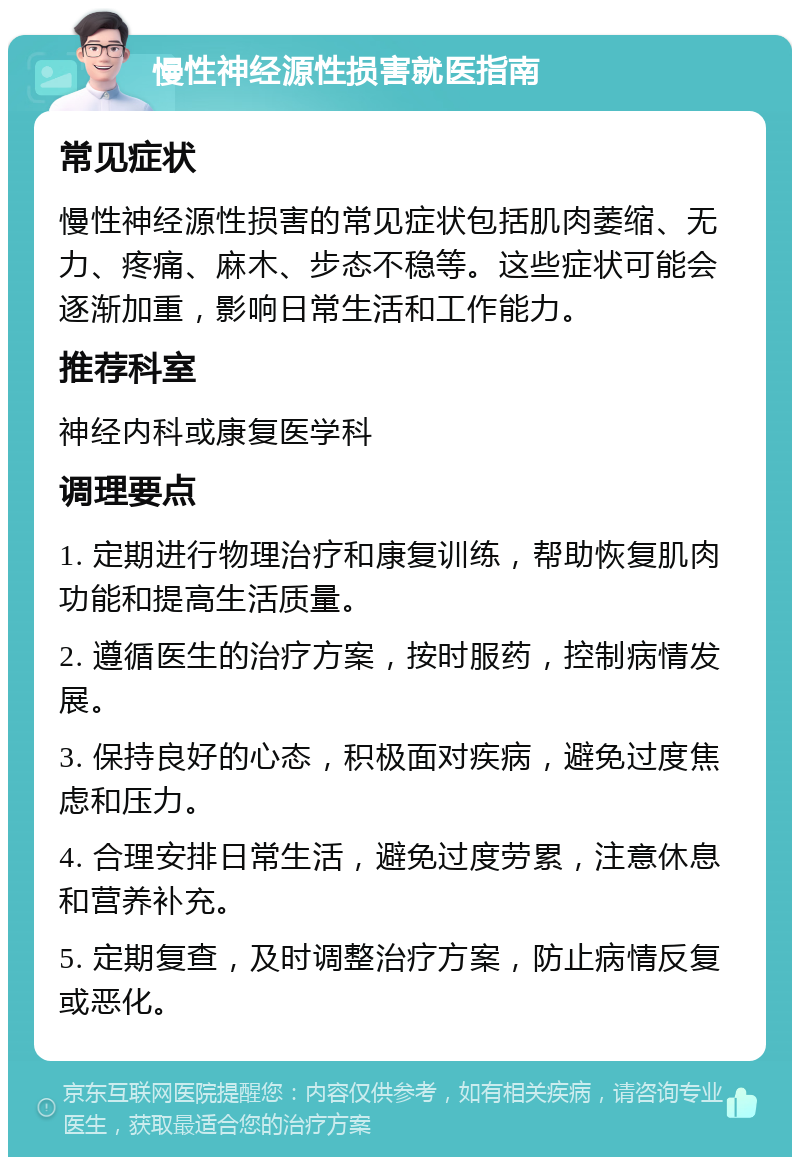 慢性神经源性损害就医指南 常见症状 慢性神经源性损害的常见症状包括肌肉萎缩、无力、疼痛、麻木、步态不稳等。这些症状可能会逐渐加重，影响日常生活和工作能力。 推荐科室 神经内科或康复医学科 调理要点 1. 定期进行物理治疗和康复训练，帮助恢复肌肉功能和提高生活质量。 2. 遵循医生的治疗方案，按时服药，控制病情发展。 3. 保持良好的心态，积极面对疾病，避免过度焦虑和压力。 4. 合理安排日常生活，避免过度劳累，注意休息和营养补充。 5. 定期复查，及时调整治疗方案，防止病情反复或恶化。