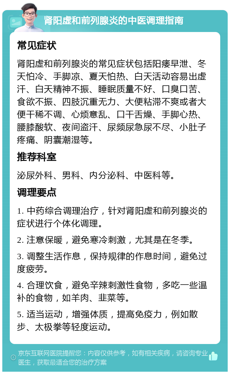 肾阳虚和前列腺炎的中医调理指南 常见症状 肾阳虚和前列腺炎的常见症状包括阳痿早泄、冬天怕冷、手脚凉、夏天怕热、白天活动容易出虚汗、白天精神不振、睡眠质量不好、口臭口苦、食欲不振、四肢沉重无力、大便粘滞不爽或者大便干稀不调、心烦意乱、口干舌燥、手脚心热、腰膝酸软、夜间盗汗、尿频尿急尿不尽、小肚子疼痛、阴囊潮湿等。 推荐科室 泌尿外科、男科、内分泌科、中医科等。 调理要点 1. 中药综合调理治疗，针对肾阳虚和前列腺炎的症状进行个体化调理。 2. 注意保暖，避免寒冷刺激，尤其是在冬季。 3. 调整生活作息，保持规律的作息时间，避免过度疲劳。 4. 合理饮食，避免辛辣刺激性食物，多吃一些温补的食物，如羊肉、韭菜等。 5. 适当运动，增强体质，提高免疫力，例如散步、太极拳等轻度运动。