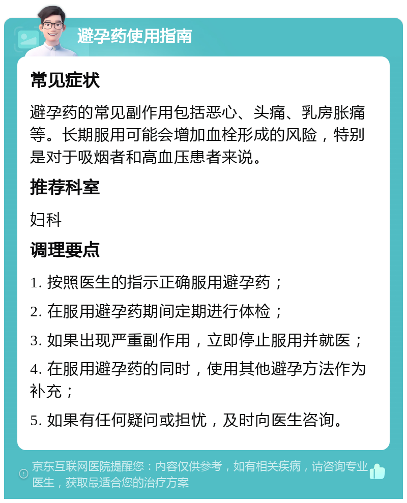 避孕药使用指南 常见症状 避孕药的常见副作用包括恶心、头痛、乳房胀痛等。长期服用可能会增加血栓形成的风险，特别是对于吸烟者和高血压患者来说。 推荐科室 妇科 调理要点 1. 按照医生的指示正确服用避孕药； 2. 在服用避孕药期间定期进行体检； 3. 如果出现严重副作用，立即停止服用并就医； 4. 在服用避孕药的同时，使用其他避孕方法作为补充； 5. 如果有任何疑问或担忧，及时向医生咨询。