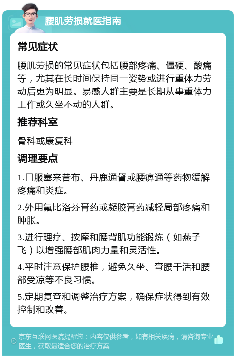 腰肌劳损就医指南 常见症状 腰肌劳损的常见症状包括腰部疼痛、僵硬、酸痛等，尤其在长时间保持同一姿势或进行重体力劳动后更为明显。易感人群主要是长期从事重体力工作或久坐不动的人群。 推荐科室 骨科或康复科 调理要点 1.口服塞来昔布、丹鹿通督或腰痹通等药物缓解疼痛和炎症。 2.外用氟比洛芬膏药或凝胶膏药减轻局部疼痛和肿胀。 3.进行理疗、按摩和腰背肌功能锻炼（如燕子飞）以增强腰部肌肉力量和灵活性。 4.平时注意保护腰椎，避免久坐、弯腰干活和腰部受凉等不良习惯。 5.定期复查和调整治疗方案，确保症状得到有效控制和改善。