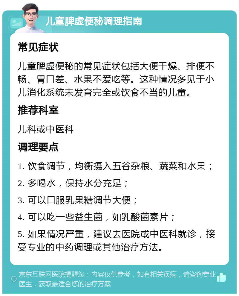 儿童脾虚便秘调理指南 常见症状 儿童脾虚便秘的常见症状包括大便干燥、排便不畅、胃口差、水果不爱吃等。这种情况多见于小儿消化系统未发育完全或饮食不当的儿童。 推荐科室 儿科或中医科 调理要点 1. 饮食调节，均衡摄入五谷杂粮、蔬菜和水果； 2. 多喝水，保持水分充足； 3. 可以口服乳果糖调节大便； 4. 可以吃一些益生菌，如乳酸菌素片； 5. 如果情况严重，建议去医院或中医科就诊，接受专业的中药调理或其他治疗方法。