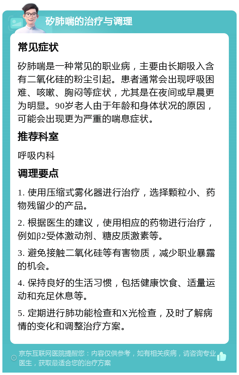 矽肺喘的治疗与调理 常见症状 矽肺喘是一种常见的职业病，主要由长期吸入含有二氧化硅的粉尘引起。患者通常会出现呼吸困难、咳嗽、胸闷等症状，尤其是在夜间或早晨更为明显。90岁老人由于年龄和身体状况的原因，可能会出现更为严重的喘息症状。 推荐科室 呼吸内科 调理要点 1. 使用压缩式雾化器进行治疗，选择颗粒小、药物残留少的产品。 2. 根据医生的建议，使用相应的药物进行治疗，例如β2受体激动剂、糖皮质激素等。 3. 避免接触二氧化硅等有害物质，减少职业暴露的机会。 4. 保持良好的生活习惯，包括健康饮食、适量运动和充足休息等。 5. 定期进行肺功能检查和X光检查，及时了解病情的变化和调整治疗方案。