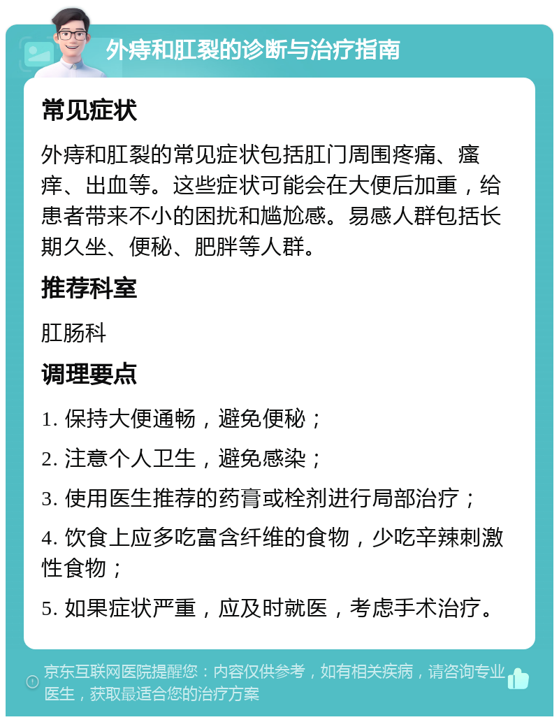 外痔和肛裂的诊断与治疗指南 常见症状 外痔和肛裂的常见症状包括肛门周围疼痛、瘙痒、出血等。这些症状可能会在大便后加重，给患者带来不小的困扰和尴尬感。易感人群包括长期久坐、便秘、肥胖等人群。 推荐科室 肛肠科 调理要点 1. 保持大便通畅，避免便秘； 2. 注意个人卫生，避免感染； 3. 使用医生推荐的药膏或栓剂进行局部治疗； 4. 饮食上应多吃富含纤维的食物，少吃辛辣刺激性食物； 5. 如果症状严重，应及时就医，考虑手术治疗。