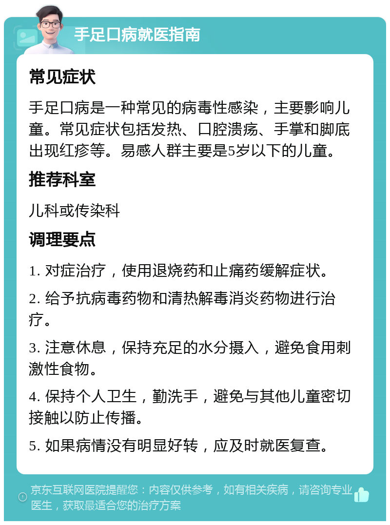 手足口病就医指南 常见症状 手足口病是一种常见的病毒性感染，主要影响儿童。常见症状包括发热、口腔溃疡、手掌和脚底出现红疹等。易感人群主要是5岁以下的儿童。 推荐科室 儿科或传染科 调理要点 1. 对症治疗，使用退烧药和止痛药缓解症状。 2. 给予抗病毒药物和清热解毒消炎药物进行治疗。 3. 注意休息，保持充足的水分摄入，避免食用刺激性食物。 4. 保持个人卫生，勤洗手，避免与其他儿童密切接触以防止传播。 5. 如果病情没有明显好转，应及时就医复查。