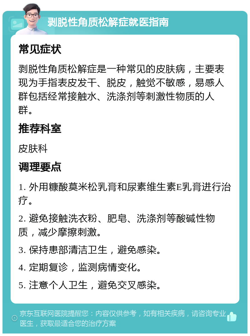 剥脱性角质松解症就医指南 常见症状 剥脱性角质松解症是一种常见的皮肤病，主要表现为手指表皮发干、脱皮，触觉不敏感，易感人群包括经常接触水、洗涤剂等刺激性物质的人群。 推荐科室 皮肤科 调理要点 1. 外用糠酸莫米松乳膏和尿素维生素E乳膏进行治疗。 2. 避免接触洗衣粉、肥皂、洗涤剂等酸碱性物质，减少摩擦刺激。 3. 保持患部清洁卫生，避免感染。 4. 定期复诊，监测病情变化。 5. 注意个人卫生，避免交叉感染。