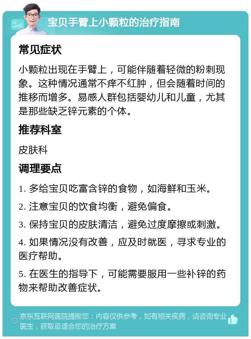 宝贝手臂上小颗粒的治疗指南 常见症状 小颗粒出现在手臂上，可能伴随着轻微的粉刺现象。这种情况通常不痒不红肿，但会随着时间的推移而增多。易感人群包括婴幼儿和儿童，尤其是那些缺乏锌元素的个体。 推荐科室 皮肤科 调理要点 1. 多给宝贝吃富含锌的食物，如海鲜和玉米。 2. 注意宝贝的饮食均衡，避免偏食。 3. 保持宝贝的皮肤清洁，避免过度摩擦或刺激。 4. 如果情况没有改善，应及时就医，寻求专业的医疗帮助。 5. 在医生的指导下，可能需要服用一些补锌的药物来帮助改善症状。